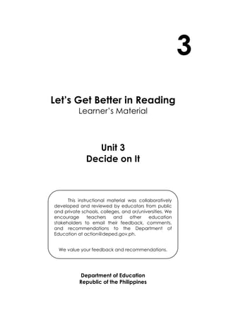 3
Let’s Get Better in Reading
Learner’s Material
Unit 3
Decide on It
Department of Education
Republic of the Philippines
This instructional material was collaboratively
developed and reviewed by educators from public
and private schools, colleges, and or/universities. We
encourage teachers and other education
stakeholders to email their feedback, comments,
and recommendations to the Department of
Education at action@deped.gov.ph.
We value your feedback and recommendations.
 
