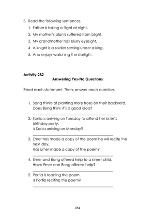 314 
B. Read the following sentences. 
1. Father is taking a flight at night. 
2. My mother’s plants suffered from blight. 
3. My grandmother has blurry eyesight. 
4. A knight is a soldier serving under a king. 
5. Ana enjoys watching the starlight. 
Activity 282 
Answering Yes-No Questions 
Read each statement. Then, answer each question. 
1. Bong thinks of planting more trees on their backyard. 
Does Bong think it’s a good idea? ____________________________________________ 
2. Sonia is arriving on Tuesday to attend her sister’s birthday party. 
Is Sonia arriving on Monday? ____________________________________________ 
3. Emer has made a copy of the poem he will recite the next day. 
Has Emer made a copy of the poem? ____________________________________________ 
4. Emer and Bong offered help to a street child. 
Have Emer and Bong offered help? ____________________________________________ 
5. Portia is reading the poem. 
Is Portia reciting the poem? 
____________________________________________ 
 