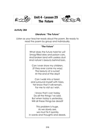 316 
Unit 4 - Lesson 29 
The Future 
Activity 284 
Literature: “The Future” 
Listen as your teacher reads aloud the poem. Be ready to read the poem by group and individually. 
“The Future” 
What does the future hold for us? 
Smog-filled skies and poison cars, 
And broken land with useless dust 
And nature’s beauty behind bars. 
Can I ever show my children, 
(If they ever come my way) 
The beauty of a sunset 
At the end of the day? 
Can I walk into a forest, 
and surround myself with trees, 
Yet know that it will remain, 
For me to visit as I wish. 
I know that I can today 
Do all the things I’ve said, 
But when today is yesterday, 
Will all these things be dead? 
This problem is huge. 
As we slowly see, 
we must fix it quickly, 
in words and thoughts and deeds.  