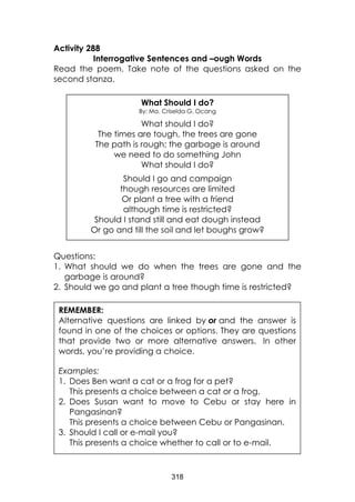 318 
Activity 288 
Interrogative Sentences and –ough Words 
Read the poem. Take note of the questions asked on the second stanza. 
Questions: 
1. What should we do when the trees are gone and the garbage is around? 
2. Should we go and plant a tree though time is restricted? 
What Should I do? 
By: Ma. Criselda G. Ocang 
What should I do? 
The times are tough, the trees are gone 
The path is rough; the garbage is around 
we need to do something John 
What should I do? 
Should I go and campaign 
though resources are limited 
Or plant a tree with a friend 
although time is restricted? 
Should I stand still and eat dough instead 
Or go and till the soil and let boughs grow? 
REMEMBER: 
Alternative questions are linked by or and the answer is found in one of the choices or options. They are questions that provide two or more alternative answers. In other words, you’re providing a choice. 
Examples: 1. Does Ben want a cat or a frog for a pet? This presents a choice between a cat or a frog. 2. Does Susan want to move to Cebu or stay here in Pangasinan? This presents a choice between Cebu or Pangasinan. 3. Should I call or e-mail you? This presents a choice whether to call or to e-mail. 
 