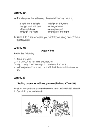 319 
Activity 289 
A. Read again the following phrases with –ough words. 
a light on a bough cough at daytime 
dough on the table a tough blow 
although busy a rough road 
through the night enough of the fight 
B. Write 2 to 3 sentences in your notebook using any of the – ough words. 
Activity 290 
-Ough Words 
Read the following. 
1. Time is tough. 
2. It is difficult to run in a rough path. 3. My money is just enough to buy food for lunch. 4. Although Mother is busy, she still finds time to take care of us. 
Activity 291 
Writing sentences with –ough (sounded as /Ʌf/ and /ɒ) 
Look at the picture below and write 2 to 3 sentences about it. Do this in your notebook. 
 
