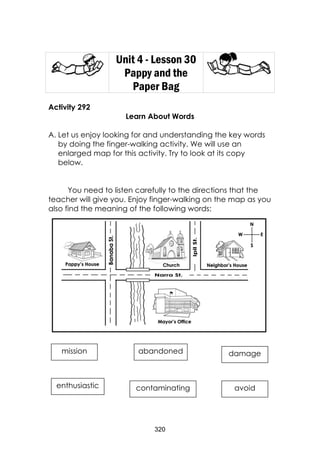 320 
Unit 4 - Lesson 30 
Pappy and the Paper Bag 
Activity 292 
Learn About Words 
A. Let us enjoy looking for and understanding the key words by doing the finger-walking activity. We will use an enlarged map for this activity. Try to look at its copy below. 
You need to listen carefully to the directions that the teacher will give you. Enjoy finger-walking on the map as you also find the meaning of the following words: 
mission 
abandoned 
enthusiastic 
avoid 
damage 
contaminating  