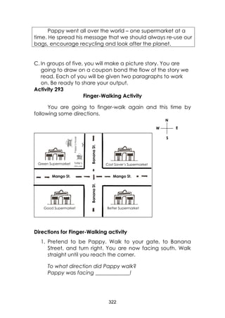 322 
C. In groups of five, you will make a picture story. You are going to draw on a coupon bond the flow of the story we read. Each of you will be given two paragraphs to work on. Be ready to share your output. 
Activity 293 
Finger-Walking Activity 
You are going to finger-walk again and this time by following some directions. 
Directions for Finger-Walking activity 
1. Pretend to be Pappy. Walk to your gate, to Banana Street, and turn right. You are now facing south. Walk straight until you reach the corner. 
To what direction did Pappy walk? 
Pappy was facing _____________! 
Pappy went all over the world – one supermarket at a time. He spread his message that we should always re-use our bags, encourage recycling and look after the planet. 
Good Supermarket 
Better Supermarket 
Cost Saver’s Supermarket 
Mango St. 
Mango St. 
Banana St. 
Banana St. 
Totie’s 
House 
Green Supermarket 
Pappy’s House 
N 
S 
E 
W  