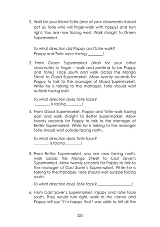 323 
2. Wait for your friend Totie (one of your classmates should act as Totie who will finger-walk with Pappy) and turn right. You are now facing west. Walk straight to Green Supermarket. 
To what direction did Pappy and Totie walk? 
Pappy and Totie were facing ________! 
3. From Green Supermarket (Wait for your other classmates to finger – walk and pretend to be Pappy and Totie.) Face south and walk across the Mango Street to Good Supermarket. Allow twenty seconds for Pappy to talk to the manager of Good Supermarket. While he is talking to the manager, Totie should wait outside facing east. 
To what direction does Totie face? 
________ is facing ________! 
4. From Good Supermarket, Pappy and Totie walk facing east and walk straight to Better Supermarket. Allow twenty seconds for Pappy to talk to the manager of Better Supermarket. While he is talking to the manager Totie should wait outside facing north. 
To what direction does Totie face? 
________ is facing ________! 
5. From Better Supermarket, you are now facing north, walk across the Mango Street to Cost Saver’s Supermarket. Allow twenty seconds for Pappy to talk to the manager of Cost Saver’s Supermarket. While he is talking to the manager, Totie should wait outside facing south. 
To what direction does Totie face? __________________! 
6. From Cost Saver’s Supermarket, Pappy and Totie face south. They would turn right, walk to the corner and Pappy will say “I’m happy that I was able to tell all the  