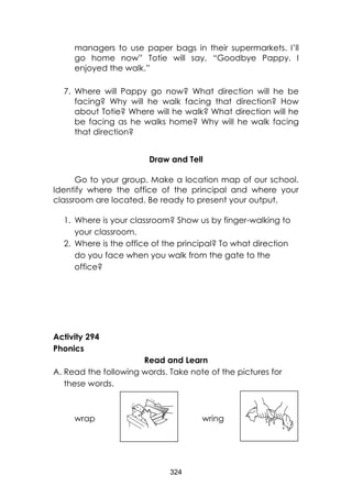 324 
managers to use paper bags in their supermarkets. I’ll go home now” Totie will say, “Goodbye Pappy. I enjoyed the walk.” 
7. Where will Pappy go now? What direction will he be facing? Why will he walk facing that direction? How about Totie? Where will he walk? What direction will he be facing as he walks home? Why will he walk facing that direction? 
Draw and Tell 
Go to your group. Make a location map of our school. Identify where the office of the principal and where your classroom are located. Be ready to present your output. 
1. Where is your classroom? Show us by finger-walking to your classroom. 
2. Where is the office of the principal? To what direction do you face when you walk from the gate to the office? 
Activity 294 
Phonics 
Read and Learn 
A. Read the following words. Take note of the pictures for these words. 
wrap wring 
 