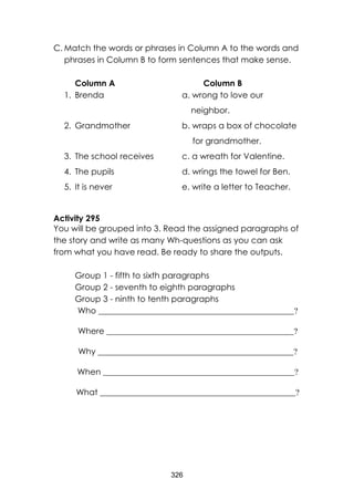 326 
C. Match the words or phrases in Column A to the words and phrases in Column B to form sentences that make sense. 
Column A Column B 
1. Brenda a. wrong to love our 
neighbor. 
2. Grandmother b. wraps a box of chocolate 
for grandmother. 
3. The school receives c. a wreath for Valentine. 
4. The pupils d. wrings the towel for Ben. 
5. It is never e. write a letter to Teacher. 
Activity 295 
You will be grouped into 3. Read the assigned paragraphs of the story and write as many Wh-questions as you can ask from what you have read. Be ready to share the outputs. 
Group 1 - fifth to sixth paragraphs 
Group 2 - seventh to eighth paragraphs 
Group 3 - ninth to tenth paragraphs 
Who _______________________________________________? 
Where _____________________________________________? 
Why _______________________________________________? 
When ______________________________________________? 
What _______________________________________________? 
 