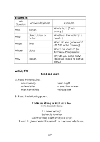327 
REMEMBER: 
Wh- Question 
Answer/Response 
Example 
Who 
person 
Who is that? (That’s Nancy.) 
What 
object, idea, or action 
What is on the table? (It is an atis.) 
When 
time 
When do you go to work? (At 7:00 in the morning) 
Where 
place 
Where do you live? (In Binmaley, Pangasinan) 
Why 
reason 
Why do you sleep early? (Because I need to get up early.) 
Activity 296 
Read and Learn 
A. Read the following. 
never wrong wrap a gift 
write a letter a wreath or a wren 
than her wrinkle wring a shirt 
B. Read the following poem. 
It Is Never Wrong to Say I Love You 
By: Ma. Criselda G. Ocang 
It is never wrong! 
I just really love her 
I want to wrap a gift or write a letter. 
I want to give a Valentine wreath or a wren or whatever.  