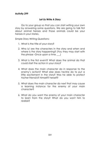 331 
Activity 299 
Let Us Write A Story 
Go to your group so that you can start writing your own story by answering some questions. We are going to talk first about animal heroes and those animals could be your heroes in your stories. 
Simple Story Writing Questions: 
1. What is the title of your story? 
2. Who is/ are the characters in the story and when and where is the story happening? (You they may start with the phrase -Once upon a time ___) 
3. What is the first event? What does the animal do that could start the action in your story? 
4. What does the main character do in response to the enemy’s action? What else does he/she do to put a little excitement in the story? Was he able to protect his/her friend/s? himself? herself? 
5. What does the main character do next that may cause a learning instance for the enemy of your main character? 
6. What do you want the enemy of your main character to learn from the story? What do you want him to realize?  