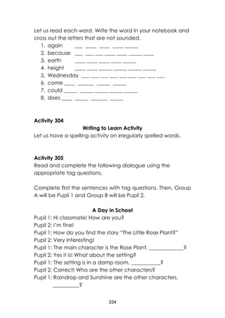 334 
Let us read each word. Write the word in your notebook and cross out the letters that are not sounded. 
1. again ___ ____ ____ ____ _____ 
2. because ___ ___ ___ ____ ____ _____ ____ 
3. earth ____ ____ ____ ____ _____ 
4. height ____ ____ _____ _____ _____ _____ 
5. Wednesday ___ ___ ___ ___ ___ ___ ___ ___ ___ 
6. come ____ ______ _____ _____ 
7. could _____ _____ _____ _____ _____ 
8. does ____ _____ ______ _____ 
Activity 304 
Writing to Learn Activity 
Let us have a spelling activity on irregularly spelled words. 
Activity 305 
Read and complete the following dialogue using the appropriate tag questions. 
Complete first the sentences with tag questions. Then, Group A will be Pupil 1 and Group B will be Pupil 2. 
A Day in School 
Pupil 1: Hi classmate! How are you? 
Pupil 2: I’m fine! 
Pupil 1: How do you find the story “The Little Rose Plant?” 
Pupil 2: Very interesting! 
Pupil 1: The main character is the Rose Plant, _____________? 
Pupil 2: Yes it is! What about the setting? 
Pupil 1: The setting is in a damp room, ___________? 
Pupil 2: Correct! Who are the other characters? 
Pupil 1: Raindrop and Sunshine are the other characters, __________?  