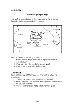 345 
Activity 324 
Interpreting Simple Maps 
Let us find Marinduque in the map below. Try to locate important places around Marinduque. 
Let’s answer the following questions: 
1. Based on the map, what are the places around Marinduque? 
2. What bay is at the west of Marinduque? 
3. What are the towns in Marinduque? 
Activity 325 
Look at the map of Marinduque. Answer the following questions. 
1. How many towns are there in Marinduque? 
2. If you are from Catanauan, which part of Marinduque will you reach first? 
3. Why is San Francisco not part of Marinduque? 
 