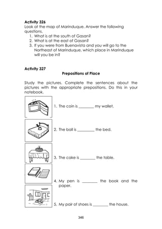 346 
Activity 326 
Look at the map of Marinduque. Answer the following questions. 
1. What is at the south of Gasan? 
2. What is at the east of Gasan? 
3. If you were from Buenavista and you will go to the Northeast of Marinduque, which place in Marinduque will you be in? 
Activity 327 
Prepositions of Place 
Study the pictures. Complete the sentences about the pictures with the appropriate prepositions. Do this in your notebook. 
1. The coin is ________ my wallet. 
2. The ball is _________ the bed. 
3. The cake is ________ the table. 
 
4. My pen is ________ the book and the paper. 
5. My pair of shoes is ________ the house. 
 
