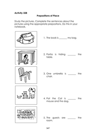 347 
Activity 328 
Prepositions of Place 
Study the pictures. Complete the sentences about the pictures using the appropriate prepositions. Do this in your notebook. 
1. The book is _______ my bag. 
2. Portia is hiding _______ the table. 
3. One umbrella is _______ the chair. 
4. Pat the Cat is _______ the mouse and the dog. 
5. The guests are _______ the room. 
 