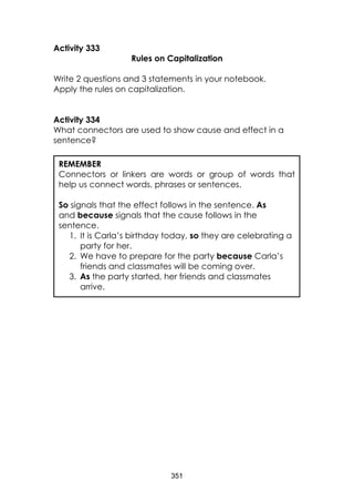 351 
Activity 333 
Rules on Capitalization 
Write 2 questions and 3 statements in your notebook. 
Apply the rules on capitalization. 
Activity 334 
What connectors are used to show cause and effect in a sentence? 
REMEMBER 
Connectors or linkers are words or group of words that help us connect words, phrases or sentences. 
So signals that the effect follows in the sentence. As and because signals that the cause follows in the sentence. 
1. It is Carla’s birthday today, so they are celebrating a party for her. 
2. We have to prepare for the party because Carla’s friends and classmates will be coming over. 
3. As the party started, her friends and classmates arrive. 
 