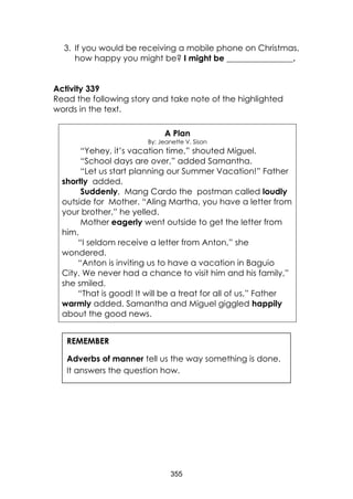 355 
3. If you would be receiving a mobile phone on Christmas, how happy you might be? I might be ________________. 
Activity 339 
Read the following story and take note of the highlighted words in the text. 
A Plan 
By: Jeanette V. Sison 
“Yehey, it’s vacation time,” shouted Miguel. 
“School days are over,” added Samantha. 
“Let us start planning our Summer Vacation!” Father shortly added. 
Suddenly, Mang Cardo the postman called loudly outside for Mother. “Aling Martha, you have a letter from your brother,” he yelled. 
Mother eagerly went outside to get the letter from him. 
“I seldom receive a letter from Anton,” she wondered. 
“Anton is inviting us to have a vacation in Baguio City. We never had a chance to visit him and his family,” she smiled. 
“That is good! It will be a treat for all of us,” Father warmly added. Samantha and Miguel giggled happily about the good news. 
REMEMBER 
Adverbs of manner tell us the way something is done. It answers the question how. 
 