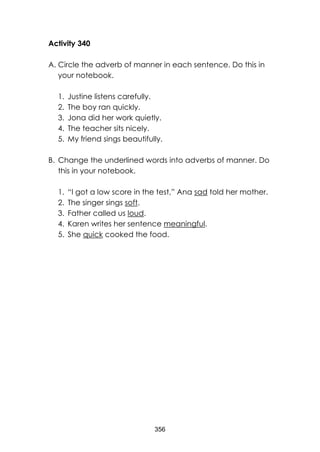 356 
Activity 340 
A. Circle the adverb of manner in each sentence. Do this in your notebook. 
1. Justine listens carefully. 
2. The boy ran quickly. 
3. Jona did her work quietly. 
4. The teacher sits nicely. 
5. My friend sings beautifully. 
B. Change the underlined words into adverbs of manner. Do this in your notebook. 
1. “I got a low score in the test,” Ana sad told her mother. 
2. The singer sings soft. 
3. Father called us loud. 
4. Karen writes her sentence meaningful. 
5. She quick cooked the food.  