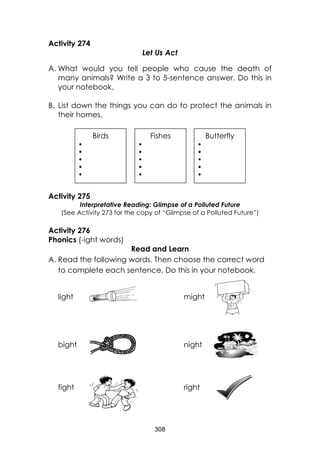308 
Activity 274 
Let Us Act 
A. What would you tell people who cause the death of many animals? Write a 3 to 5-sentence answer. Do this in your notebook. 
B. List down the things you can do to protect the animals in their homes. 
Activity 275 
Interpretative Reading: Glimpse of a Polluted Future 
(See Activity 273 for the copy of “Glimpse of a Polluted Future”) 
Activity 276 
Phonics (-ight words) 
Read and Learn 
A. Read the following words. Then choose the correct word to complete each sentence. Do this in your notebook. 
light might 
bight night 
fight right 
Birds 
 
 
 
 
 
 
Fishes 
 
 
 
 
 
 
Butterfly 
 
 
 
 
 
 
 
