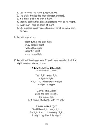 309 
1. Light makes the room (bright, dark). 
2. The bight makes the rope (longer, shorter). 
3. It is (bad, good) to start a fight. 
4. Manny carries the (big, small) stone with all his might. 
5. (Stars, Sun) can be seen at night. 
6. My teacher usually gives (a point, zero) to every right answer. 
B. Read the phrases. 
light during the dark night 
may make it right 
with all his might 
a light in sight 
must never fight 
C. Read the following poem. Copy in your notebook all the –ight words and read them. 
A Bright Night for Little Might 
by Ma. Criselda G. Ocang 
The night needs light 
A light in sight. 
A light that will make the night 
A night so bright. 
Come, little Might! 
Bring the light in sight. 
But never fight 
Just come little Might with the light. 
It may make it right 
That little might brings light. 
The light that makes every night 
A bright night for little Might. 
 