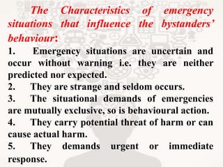 The Characteristics of emergency
situations that influence the bystanders’
behaviour:
1. Emergency situations are uncertain and
occur without warning i.e. they are neither
predicted nor expected.
2. They are strange and seldom occurs.
3. The situational demands of emergencies
are mutually exclusive, so is behavioural action.
4. They carry potential threat of harm or can
cause actual harm.
5. They demands urgent or immediate
response.
 