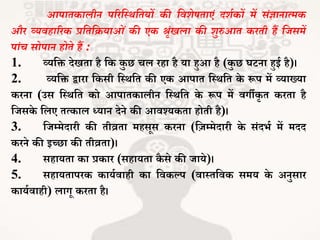 आपातकालीन परिस्थर्स्तयों की स्वर्ेषताएं दर्थकों में संज्ञानात्मक
औि व्यवहारिक प्रस्तस्ियाओं की एक श्रंखला की र्ुरुआत किती हैं स्जसमें
पांच सोपान होते हैं :
1. व्यजि देखिा है जक कु छ चल रहा है या हुआ है (कु छ घटना हुई है)।
2. व्यजि द्वारा जकसी जथथजि की एक आपाि जथथजि के रूप में व्याख्या
करना (उस जथथजि को आपािकालीन जथथजि के रूप में वगीकर ि करिा है
जिसके जलए ित्काल ध्यान देने की आवश्यकिा होिी है)।
3. जिम्मेदारी की िीव्रिा महसूस करना (जज़म्मेदारी के संदर्भ में मदद
करने की इच्छा की िीव्रिा)।
4. सहायिा का प्रकार (सहायिा कै से की िाये)।
5. सहायिापरक कायभवाही का जवकल्प (वाथिजवक समय के अनुसार
कायभवाही) लागू करिा है।
 