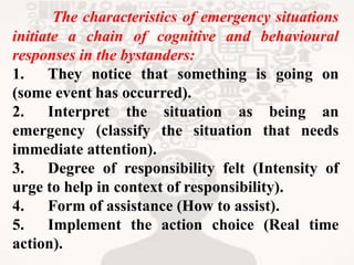 The characteristics of emergency situations
initiate a chain of cognitive and behavioural
responses in the bystanders:
1. They notice that something is going on
(some event has occurred).
2. Interpret the situation as being an
emergency (classify the situation that needs
immediate attention).
3. Degree of responsibility felt (Intensity of
urge to help in context of responsibility).
4. Form of assistance (How to assist).
5. Implement the action choice (Real time
action).
 