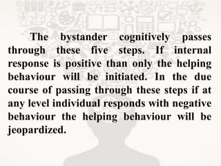 The bystander cognitively passes
through these five steps. If internal
response is positive than only the helping
behaviour will be initiated. In the due
course of passing through these steps if at
any level individual responds with negative
behaviour the helping behaviour will be
jeopardized.
 