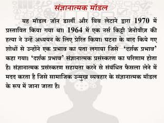 संज्ञानात्मक मॉडल
यह मॉडल िॉन डाली और जबब लेटाने द्वारा 1970 में
प्रथिाजवि जकया गया था। 1964 में एक नसभ जकट्टी िेनोवीज़ की
हत्या ने उन्हें अध्ययन के जलए प्रेररि जकया। घटना के बाद जकये गए
शोधों से उन्होंने एक प्रर्ाव का पिा लगाया जिसे ‘दर्थक प्रभाव’
कहा गया। ‘दर्थक प्रभाव’ संज्ञानात्मक प्रसंथकरर् का पररर्ाम होिा
है। संज्ञानात्मक प्रसंथकरर् सहायिा करने से संबंजधि फै सला लेने में
मदद करिा है जिसे सामाजिक उन्मुख व्यवहार के संज्ञानात्मक मॉडल
के रूप में िाना िािा है।
 