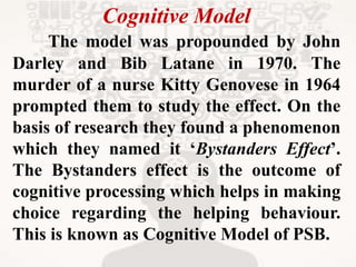 Cognitive Model
The model was propounded by John
Darley and Bib Latane in 1970. The
murder of a nurse Kitty Genovese in 1964
prompted them to study the effect. On the
basis of research they found a phenomenon
which they named it ‘Bystanders Effect’.
The Bystanders effect is the outcome of
cognitive processing which helps in making
choice regarding the helping behaviour.
This is known as Cognitive Model of PSB.
 