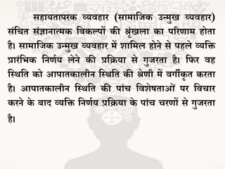 सहायिापरक व्यवहार (सामाजिक उन्मुख व्यवहार)
संजचि संज्ञानात्मक जवकल्पों की श्रंखला का पररर्ाम होिा
है। सामाजिक उन्मुख व्यवहार में शाजमल होने से पहले व्यजि
प्रारंजर्क जनर्भय लेने की प्रजिया से गुिरिा है। जफर वह
जथथजि को आपािकालीन जथथजि की श्ेर्ी में वगीकर ि करिा
है। आपािकालीन जथथजि की पांच जवशेषिाओं पर जवचार
करने के बाद व्यजि जनर्भय प्रजिया के पांच चरर्ों से गुिरिा
है।
 