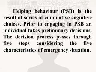 Helping behaviour (PSB) is the
result of series of cumulative cognitive
choices. Prior to engaging in PSB an
individual takes preliminary decisions.
The decision process passes through
five steps considering the five
characteristics of emergency situation.
 
