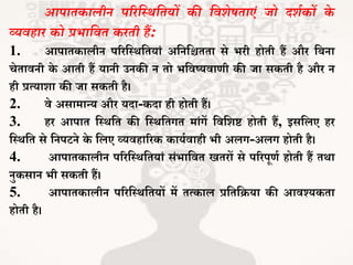 आपातकालीन परिस्थर्स्तयों की स्वर्ेषताएं जो दर्थकों के
व्यवहाि को प्रभास्वत किती हैं:
1. आपािकालीन पररजथथजियां अजनजिििा से र्री होिी हैं और जबना
चेिावनी के आिी हैं यानी उनकी न िो र्जवष्यवार्ी की िा सकिी है और न
ही प्रत्याशा की िा सकिी है।
2. वे असामान्य और यदा-कदा ही होिी हैं।
3. हर आपाि जथथजि की जथथजिगि मांगें जवजशष्ट होिी हैं, इसजलए हर
जथथजि से जनपटने के जलए व्यवहाररक कायभवाही र्ी अलग-अलग होिी है।
4. आपािकालीन पररजथथजियां संर्ाजवि खिरों से पररपूर्भ होिी हैं िथा
नुकसान र्ी सकिी हैं।
5. आपािकालीन पररजथथजियों में ित्काल प्रजिजिया की आवश्यकिा
होिी है।
 
