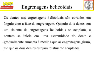 Os dentes nas engrenagens helicoidais são cortados em
ângulo com a face da engrenagem. Quando dois dentes em
um sistema de engrenagens helicoidais se acoplam, o
contato se inicia em uma extremidade do dente e
gradualmente aumenta à medida que as engrenagens giram,
até que os dois dentes estejam totalmente acoplados.
Engrenagens helicoidais
 
