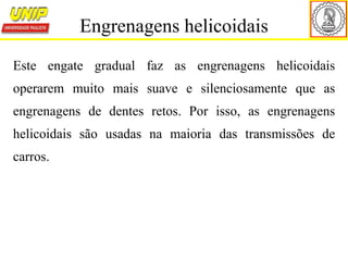 Este engate gradual faz as engrenagens helicoidais
operarem muito mais suave e silenciosamente que as
engrenagens de dentes retos. Por isso, as engrenagens
helicoidais são usadas na maioria das transmissões de
carros.
Engrenagens helicoidais
 