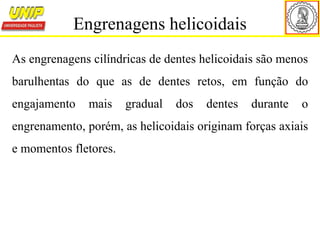 As engrenagens cilíndricas de dentes helicoidais são menos
barulhentas do que as de dentes retos, em função do
engajamento mais gradual dos dentes durante o
engrenamento, porém, as helicoidais originam forças axiais
e momentos fletores.
Engrenagens helicoidais
 