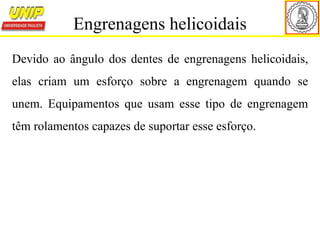 Devido ao ângulo dos dentes de engrenagens helicoidais,
elas criam um esforço sobre a engrenagem quando se
unem. Equipamentos que usam esse tipo de engrenagem
têm rolamentos capazes de suportar esse esforço.
Engrenagens helicoidais
 
