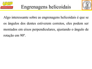 Algo interessante sobre as engrenagens helicoidais é que se
os ângulos dos dentes estiverem corretos, eles podem ser
montados em eixos perpendiculares, ajustando o ângulo de
rotação em 90º.
Engrenagens helicoidais
 
