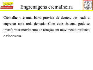 Cremalheira é uma barra provida de dentes, destinada a
engrenar uma roda dentada. Com esse sistema, pode-se
transformar movimento de rotação em movimento retilíneo
e vice-versa.
Engrenagens cremalheira
 