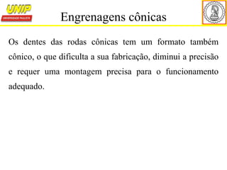 Os dentes das rodas cônicas tem um formato também
cônico, o que dificulta a sua fabricação, diminui a precisão
e requer uma montagem precisa para o funcionamento
adequado.
Engrenagens cônicas
 