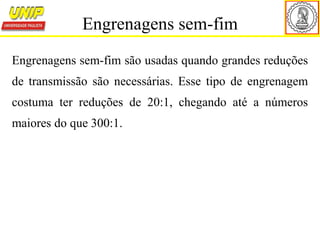 Engrenagens sem-fim são usadas quando grandes reduções
de transmissão são necessárias. Esse tipo de engrenagem
costuma ter reduções de 20:1, chegando até a números
maiores do que 300:1.
Engrenagens sem-fim
 
