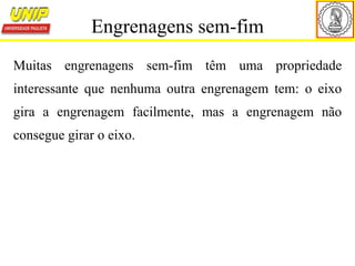 Muitas engrenagens sem-fim têm uma propriedade
interessante que nenhuma outra engrenagem tem: o eixo
gira a engrenagem facilmente, mas a engrenagem não
consegue girar o eixo.
Engrenagens sem-fim
 