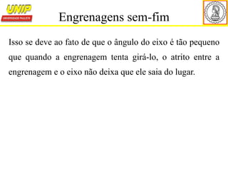 Isso se deve ao fato de que o ângulo do eixo é tão pequeno
que quando a engrenagem tenta girá-lo, o atrito entre a
engrenagem e o eixo não deixa que ele saia do lugar.
Engrenagens sem-fim
 