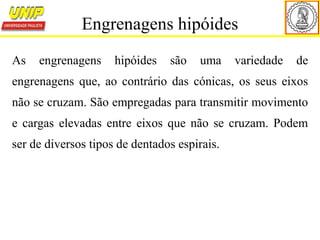 As engrenagens hipóides são uma variedade de
engrenagens que, ao contrário das cónicas, os seus eixos
não se cruzam. São empregadas para transmitir movimento
e cargas elevadas entre eixos que não se cruzam. Podem
ser de diversos tipos de dentados espirais.
Engrenagens hipóides
 
