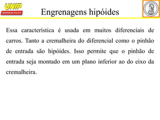 Essa característica é usada em muitos diferenciais de
carros. Tanto a cremalheira do diferencial como o pinhão
de entrada são hipóides. Isso permite que o pinhão de
entrada seja montado em um plano inferior ao do eixo da
cremalheira.
Engrenagens hipóides
 
