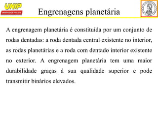 A engrenagem planetária é constituída por um conjunto de
rodas dentadas: a roda dentada central existente no interior,
as rodas planetárias e a roda com dentado interior existente
no exterior. A engrenagem planetária tem uma maior
durabilidade graças à sua qualidade superior e pode
transmitir binários elevados.
Engrenagens planetária
 