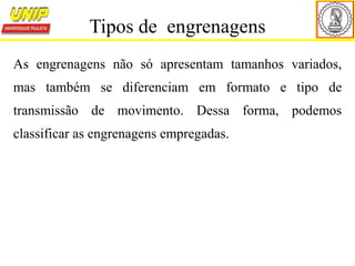 As engrenagens não só apresentam tamanhos variados,
mas também se diferenciam em formato e tipo de
transmissão de movimento. Dessa forma, podemos
classificar as engrenagens empregadas.
Tipos de engrenagens
 