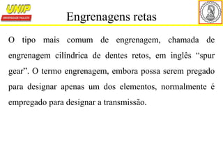 O tipo mais comum de engrenagem, chamada de
engrenagem cilíndrica de dentes retos, em inglês “spur
gear”. O termo engrenagem, embora possa serem pregado
para designar apenas um dos elementos, normalmente é
empregado para designar a transmissão.
Engrenagens retas
 