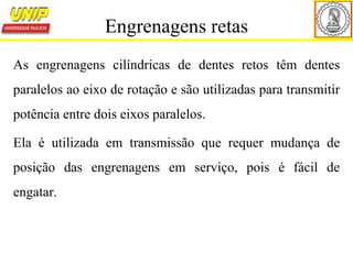 As engrenagens cilíndricas de dentes retos têm dentes
paralelos ao eixo de rotação e são utilizadas para transmitir
potência entre dois eixos paralelos.
Ela é utilizada em transmissão que requer mudança de
posição das engrenagens em serviço, pois é fácil de
engatar.
Engrenagens retas
 