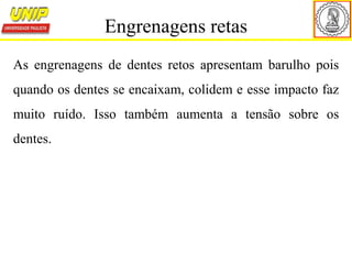 As engrenagens de dentes retos apresentam barulho pois
quando os dentes se encaixam, colidem e esse impacto faz
muito ruído. Isso também aumenta a tensão sobre os
dentes.
Engrenagens retas
 