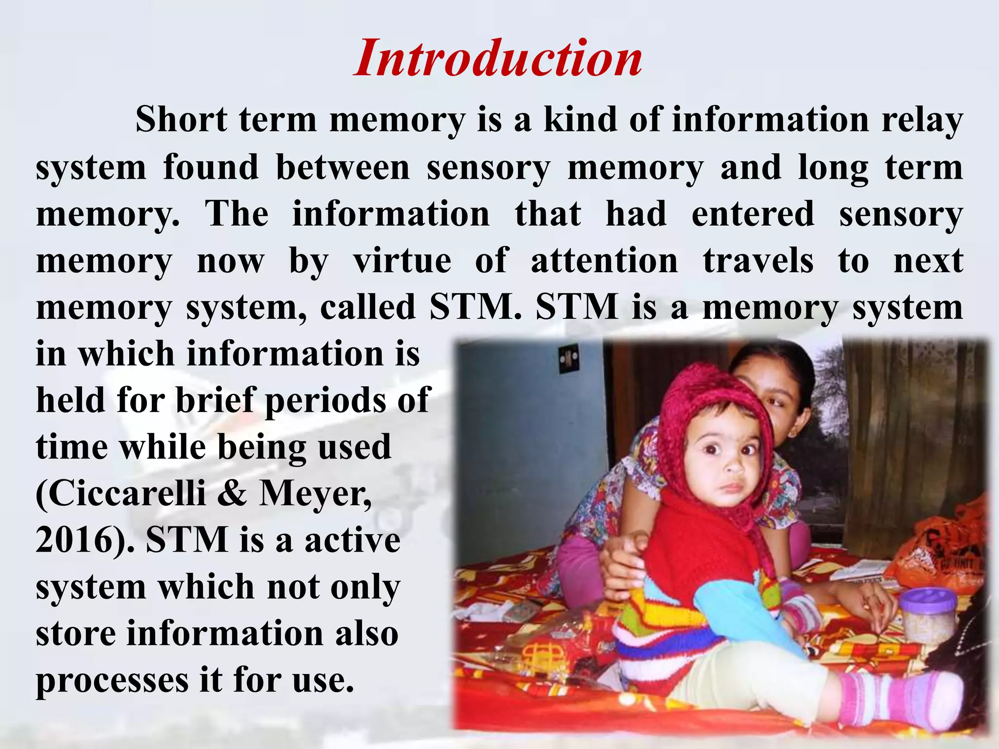 Introduction
Short term memory is a kind of information relay
system found between sensory memory and long term
memory. The information that had entered sensory
memory now by virtue of attention travels to next
memory system, called STM. STM is a memory system
in which information is
held for brief periods of
time while being used
(Ciccarelli & Meyer,
2016). STM is a active
system which not only
store information also
processes it for use.
 