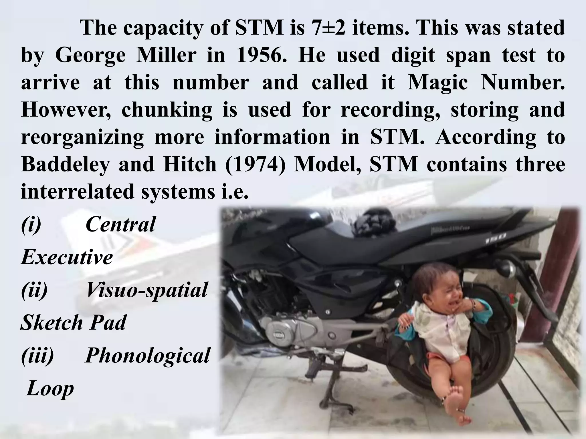 The capacity of STM is 7±2 items. This was stated
by George Miller in 1956. He used digit span test to
arrive at this number and called it Magic Number.
However, chunking is used for recording, storing and
reorganizing more information in STM. According to
Baddeley and Hitch (1974) Model, STM contains three
interrelated systems i.e.
(i) Central
Executive
(ii) Visuo-spatial
Sketch Pad
(iii) Phonological
Loop
 