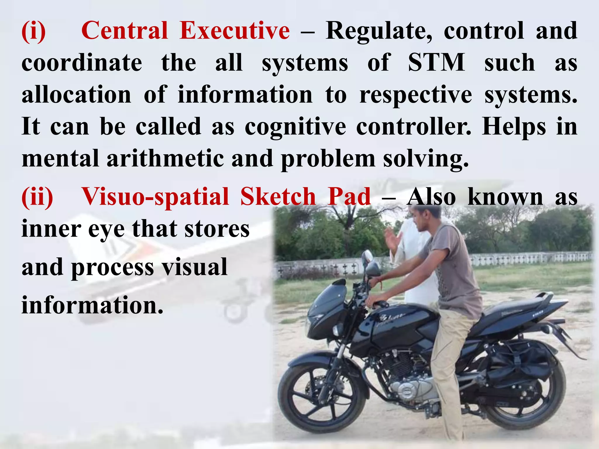 (i) Central Executive – Regulate, control and
coordinate the all systems of STM such as
allocation of information to respective systems.
It can be called as cognitive controller. Helps in
mental arithmetic and problem solving.
(ii) Visuo-spatial Sketch Pad – Also known as
inner eye that stores
and process visual
information.
 